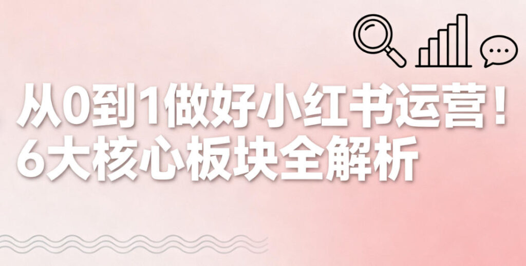 从 0 到 1 做好小红书运营！6 大核心板块全解析
