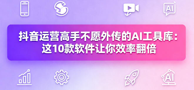 抖音运营高手不愿外传的AI工具库：这10款软件让你效率翻倍