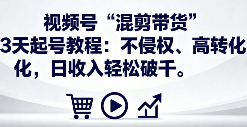 视频号“混剪带货”3天起号教程：不侵权、高转化，日收入轻松破千
