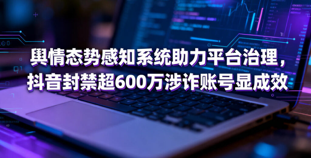 舆情态势感知系统助力平台治理，抖音封禁超600万涉诈账号显成效