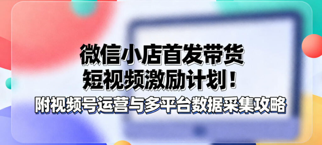 微信小店首发带货短视频激励计划！附视频号运营与多平台数据采集攻略