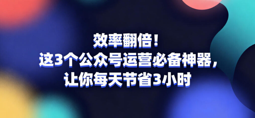 效率翻倍！这3个公众号运营必备神器，让你每天节省3小时
